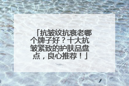 抗皱纹抗衰老哪个牌子好？十大抗皱紧致的护肤品盘点，良心推荐！