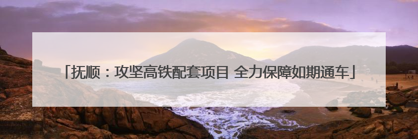 抚顺：攻坚高铁配套项目 全力保障如期通车
