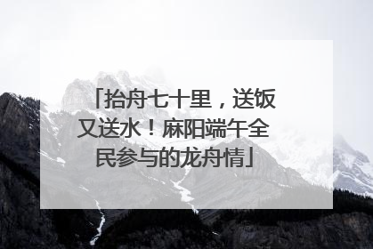 抬舟七十里，送饭又送水！麻阳端午全民参与的龙舟情