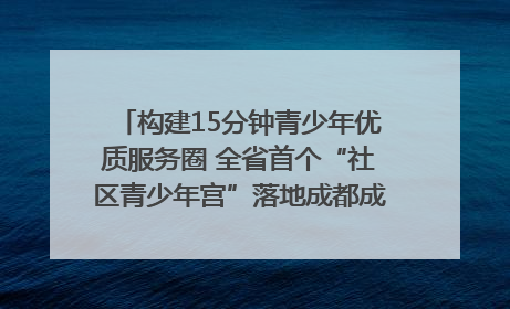 构建15分钟青少年优质服务圈 全省首个“社区青少年宫”落地成都成华区｜一老一小总关情