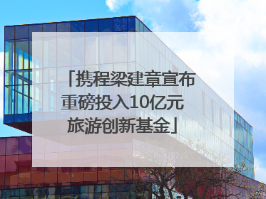 携程梁建章宣布重磅投入10亿元旅游创新基金