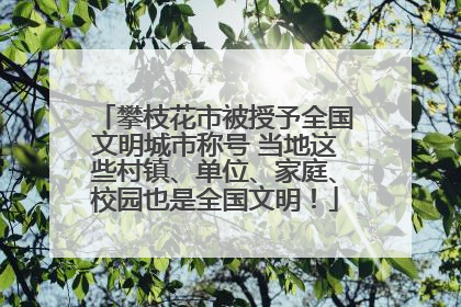 攀枝花市被授予全国文明城市称号 当地这些村镇、单位、家庭、校园也是全国文明！