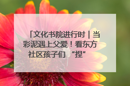 文化书院进行时｜当彩泥遇上父爱！看东方社区孩子们 “捏” 出心目中的爸爸