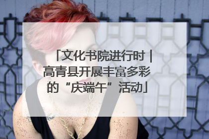 文化书院进行时｜高青县开展丰富多彩的“庆端午”活动