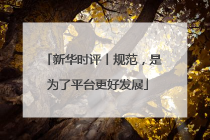 新华时评丨规范，是为了平台更好发展