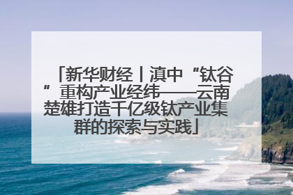 新华财经丨滇中“钛谷”重构产业经纬——云南楚雄打造千亿级钛产业集群的探索与实践