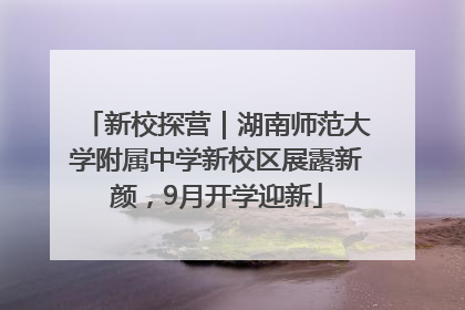 新校探营｜湖南师范大学附属中学新校区展露新颜，9月开学迎新