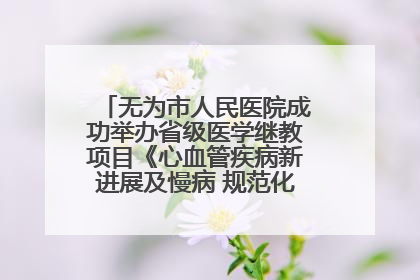 无为市人民医院成功举办省级医学继教项目《心血管疾病新进展及慢病 规范化诊疗》培训班