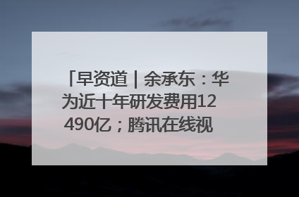 早资道｜余承东：华为近十年研发费用12490亿；腾讯在线视频重大组织调整