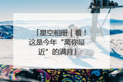 星空相册｜看！这是今年“离你最近”的满月
