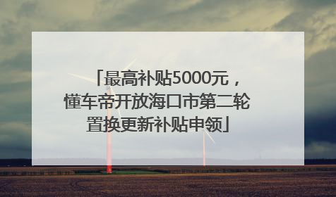 最高补贴5000元，懂车帝开放海口市第二轮置换更新补贴申领