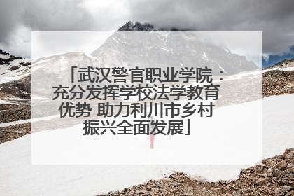 武汉警官职业学院：充分发挥学校法学教育优势 助力利川市乡村振兴全面发展