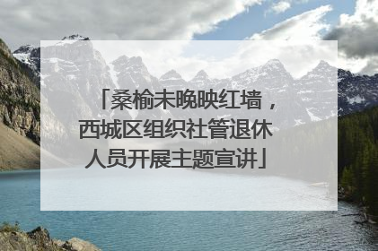 桑榆未晚映红墙，西城区组织社管退休人员开展主题宣讲