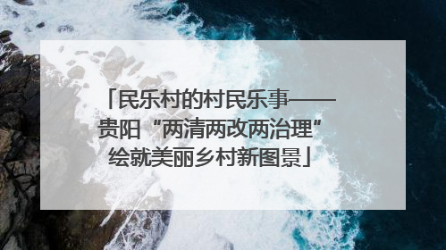民乐村的村民乐事——贵阳“两清两改两治理”绘就美丽乡村新图景