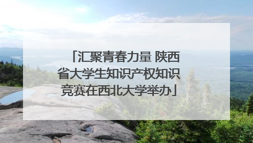 汇聚青春力量 陕西省大学生知识产权知识竞赛在西北大学举办