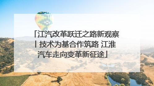 江汽改革跃迁之路新观察丨技术为基合作筑路 江淮汽车走向变革新征途
