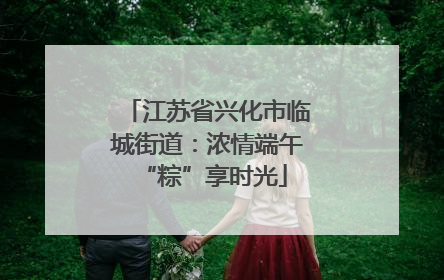 江苏省兴化市临城街道：浓情端午 “粽”享时光