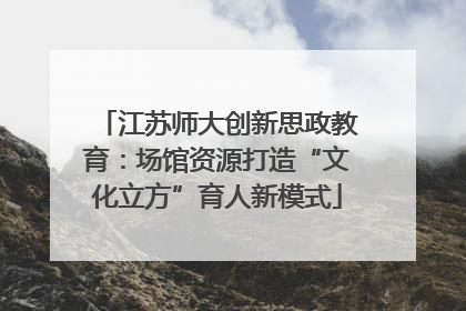 江苏师大创新思政教育：场馆资源打造“文化立方”育人新模式
