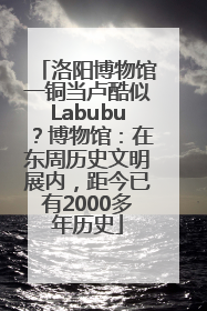 洛阳博物馆一铜当卢酷似Labubu？博物馆：在东周历史文明展内，距今已有2000多年历史