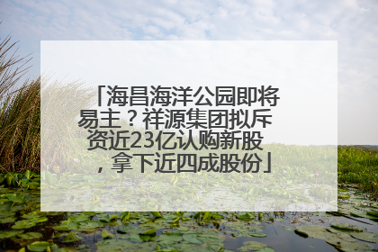 海昌海洋公园即将易主？祥源集团拟斥资近23亿认购新股，拿下近四成股份