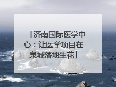 济南国际医学中心：让医学项目在泉城落地生花
