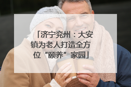济宁兖州：大安镇为老人打造全方位“颐养”家园