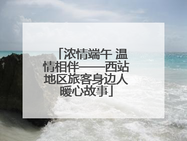 浓情端午 温情相伴——西站地区旅客身边人暖心故事