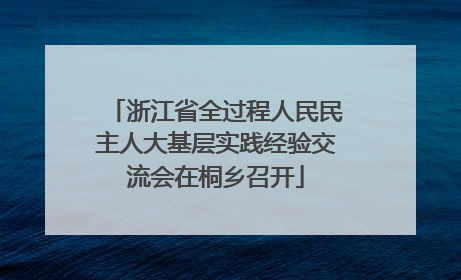 浙江省全过程人民民主人大基层实践经验交流会在桐乡召开