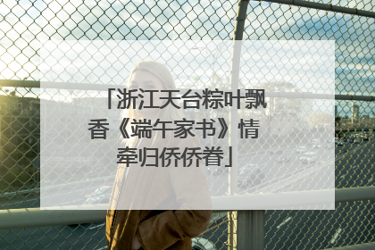 浙江天台粽叶飘香《端午家书》情牵归侨侨眷