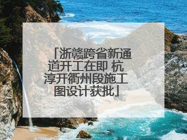 浙赣跨省新通道开工在即 杭淳开衢州段施工图设计获批