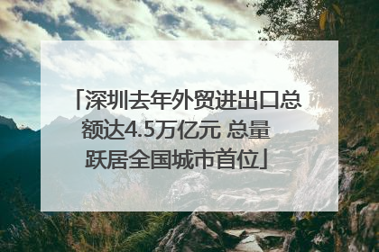 深圳去年外贸进出口总额达4.5万亿元 总量跃居全国城市首位