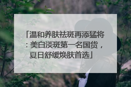 温和养肤祛斑再添猛将：美白淡斑第一名国货，夏日舒缓焕肤首选