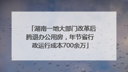 湖南一地大部门改革后腾退办公用房，年节省行政运行成本700余万