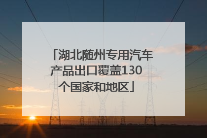 湖北随州专用汽车产品出口覆盖130个国家和地区