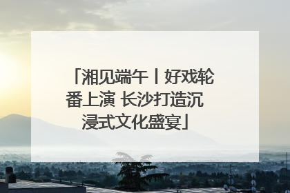 湘见端午丨好戏轮番上演 长沙打造沉浸式文化盛宴