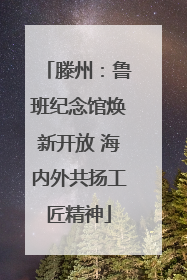 滕州：鲁班纪念馆焕新开放 海内外共扬工匠精神