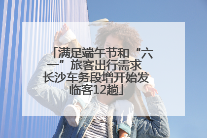 满足端午节和“六一”旅客出行需求 长沙车务段增开始发临客12趟
