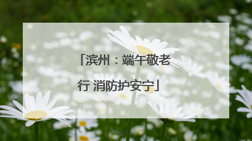 滨州：端午敬老行 消防护安宁
