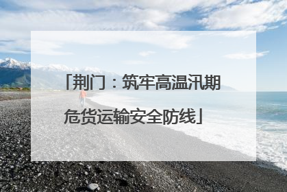 荆门：筑牢高温汛期危货运输安全防线