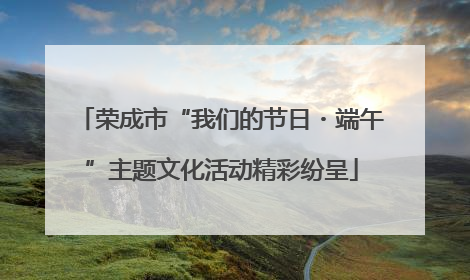 荣成市“我们的节日・端午”主题文化活动精彩纷呈