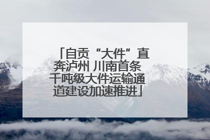 自贡“大件”直奔泸州 川南首条千吨级大件运输通道建设加速推进