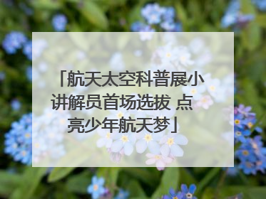 航天太空科普展小讲解员首场选拔 点亮少年航天梦