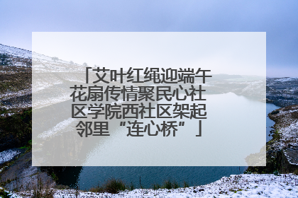 艾叶红绳迎端午花扇传情聚民心社区学院西社区架起邻里“连心桥”