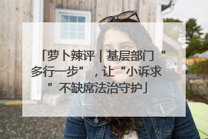 萝卜辣评｜基层部门“多行一步”，让“小诉求”不缺席法治守护