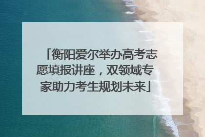 衡阳爱尔举办高考志愿填报讲座，双领域专家助力考生规划未来