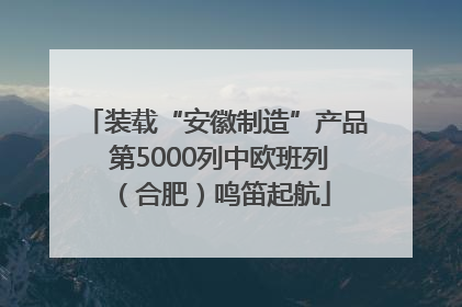装载“安徽制造”产品 第5000列中欧班列（合肥）鸣笛起航