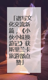 谱写文化交流新篇，《小伙小妹换游记》获斯里兰卡旅游部点赞