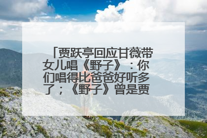 贾跃亭回应甘薇带女儿唱《野子》：你们唱得比爸爸好听多了；《野子》曾是贾跃亭“代表作”