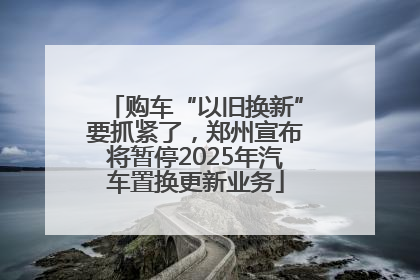 购车“以旧换新”要抓紧了，郑州宣布将暂停2025年汽车置换更新业务