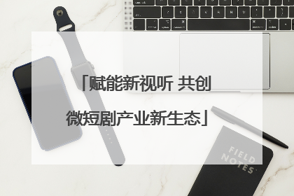 赋能新视听 共创微短剧产业新生态